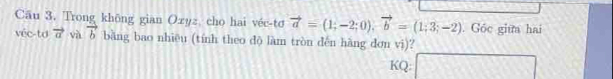 Cāu 3. Trong khōng gian Oxyz cho hai véc-tơ vector a=(1;-2;0), vector b=(1;3;-2). Góc giữa hai 
véc-td vector a và vector b bằng bao nhiêu (tính theo dộ làm tròn dến hàng đơn vi)? 
KQ: □