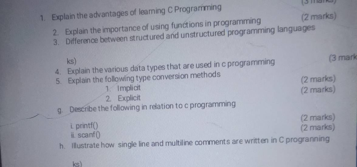 Explain the advantages of learning C Programming 
(3 marks) 
2. Explain the importance of using functions in programming 
(2 marks) 
3. Difference between structured and unstructured programming languages 
ks) 
4. Explain the various data types that are used in c programming (3 mark 
5. Explain the following type conversion methods 
1. Implicit (2 marks) 
2. Explicit (2 marks) 
g. Describe the following in relation to c programming 
i. printf() (2 marks) 
ii. scanf() (2 marks) 
h. Illustrate how single line and multiline comments are written in C progranning 
ks)