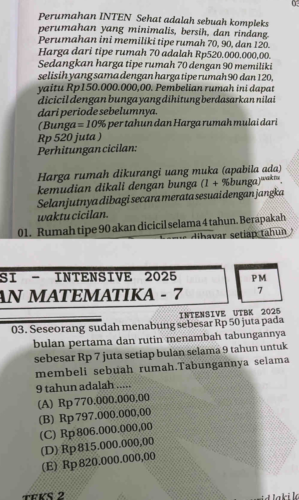 Perumahan INTEN Sehat adalah sebuah kompleks
perumahan yang minimalis, bersih, dan rindang.
Perumahan ini memiliki tipe rumah 70, 90, dan 120.
Harga dari tipe rumah 70 adalah Rp520.000.000,00.
Sedangkan harga tipe rumah 70 dengan 90 memiliki
selisih yang sama dengan harga tipe rumah 90 dan 120,
yaitu Rp150.000.000,00. Pembelian rumah ini dapat
dicicil dengan bunga yang dihitung berdasarkan nilai
dari periode sebelumnya.
(Bunga =10% per tahun dan Harga rumah mulai dari
Rp 520 juta )
Perhitungan cicilan:
Harga rumah dikurangi uang muka (apabila ada)
kemudian dikali dengan bunga (1+% bunga)^waktu. 
Selanjutnya dibagi secara merata sesuai dengan jangka
waktu cicilan.
01. Rumah tipe 90 akan dicicil selama 4 tahun. Berapakah
dibavar setiap tahun 
SI - INTENSIVE 2025 PM
AN MATEMATIKA - 7
7
INTENSIVE UTBK 2025
03. Seseorang sudah menabung sebesar Rp 50 juta pada
bulan pertama dan rutin menambah tabungannya
sebesar Rp 7 juta setiap bulan selama 9 tahun untuk
membeli sebuah rumah.Tabungannya selama
9 tahun adalah .....
(A) Rp 770.000.000,00
(B) Rp 797.000.000,00
(C) Rp 806.000.000,00
(D) Rp 815.000.000,00
(E) Rp820.000.000,00
TEKS 2 a