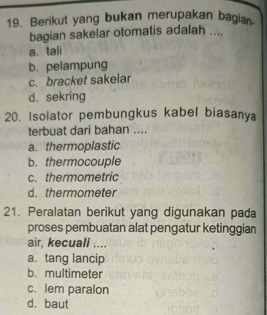 Berikut yang bukan merupakan bagian
bagian sakelar otomatis adalah ....
a、 tali
b. pelampung
c. bracket sakelar
d. sekring
20. Isolator pembungkus kabel biasany
terbuat dari bahan ....
a. thermoplastic
b. thermocouple
c. thermometric
d.thermometer
21. Peralatan berikut yang digunakan pada
proses pembuatan alat pengatur ketinggian
air, kecuali ....
a. tang lancip
b. multimeter
c. lem paralon
d. baut