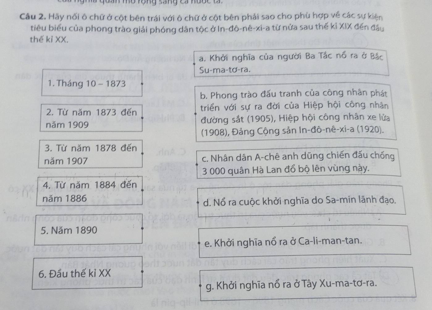 an mờ rộng sang ca nược ta.
Câu 2. Hãy nối ô chữ ở cột bên trái với ô chữ ở cột bên phải sao cho phù hợp về các sự kiện
tiêu biểu của phong trào giải phóng dân tộc ở In-đô-nê-xi-a từ nửa sau thế kỉ XIX đến đầu
thế kỉ XX.
a. Khởi nghĩa của người Ba Tắc nổ ra ở Bắc
Su-ma-tơ-ra.
1. Tháng 10 - 1873
b. Phong trào đấu tranh của công nhân phát
2. Từ năm 1873 đến triển với sự ra đời của Hiệp hội công nhân
năm 1909 đường sắt (1905), Hiệp hội công nhân xe lửa
(1908), Đảng Cộng sản In-đô-nê-xi-a (1920).
3. Từ năm 1878 đến
năm 1907 c. Nhân dân A-chê anh dũng chiến đấu chống
3 000 quân Hà Lan đổ bộ lên vùng này.
4. Từ năm 1884 đến
năm 1886
d. Nổ ra cuộc khởi nghĩa do Sa-min lãnh đạo.
5. Năm 1890
e. Khởi nghĩa nổ ra ở Ca-li-man-tan.
6. Đầu thế kỉ XX
g. Khởi nghĩa nổ ra ở Tây Xu-ma-tơ-ra.