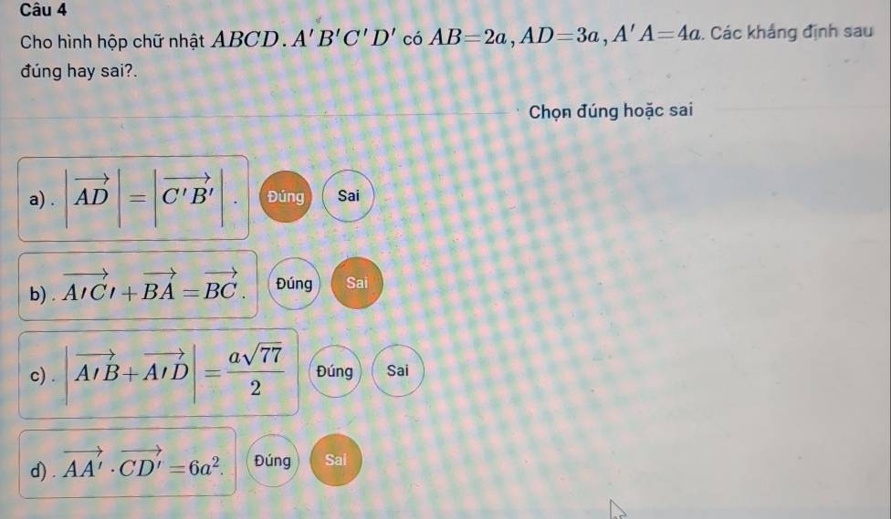 Cho hình hộp chữ nhật ABCD. A'B'C'D' có AB=2a, AD=3a, A'A=4a. Các khảng định sau 
đúng hay sai?. 
Chọn đúng hoặc sai 
a) . |vector AD|=|vector C'B'|. Đúng Sai 
b) vector AICl+vector BA=vector BC. Đúng Sai 
c) . |vector AIB+vector AID|= asqrt(77)/2  Đúng Sai 
d) . vector AA'· vector CD'=6a^2. Đúng Sai