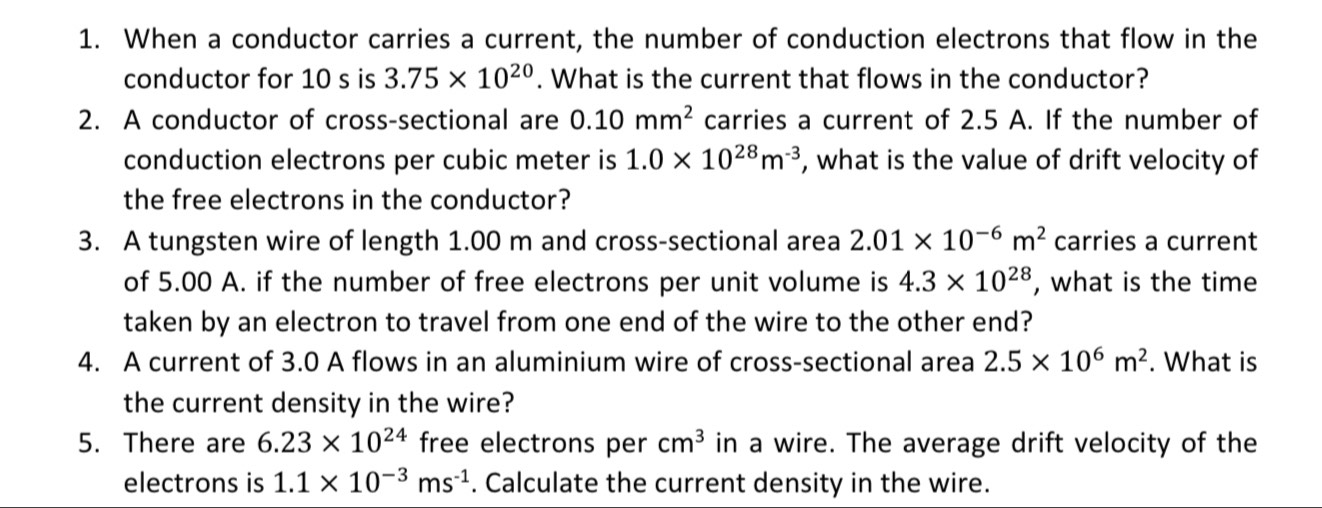 When a conductor carries a current, the number of conduction electrons that flow in the 
conductor for 10 s is 3.75* 10^(20). What is the current that flows in the conductor? 
2. A conductor of cross-sectional are 0.10mm^2 carries a current of 2.5 A. If the number of 
conduction electrons per cubic meter is 1.0* 10^(28)m^(-3) , what is the value of drift velocity of 
the free electrons in the conductor? 
3. A tungsten wire of length 1.00 m and cross-sectional area 2.01* 10^(-6)m^2 carries a current 
of 5.00 A. if the number of free electrons per unit volume is 4.3* 10^(28) , what is the time 
taken by an electron to travel from one end of the wire to the other end? 
4. A current of 3.0 A flows in an aluminium wire of cross-sectional area 2.5* 10^6m^2. What is 
the current density in the wire? 
5. There are 6.23* 10^(24) free electrons per cm^3 in a wire. The average drift velocity of the 
electrons is 1.1* 10^(-3)ms^(-1). Calculate the current density in the wire.