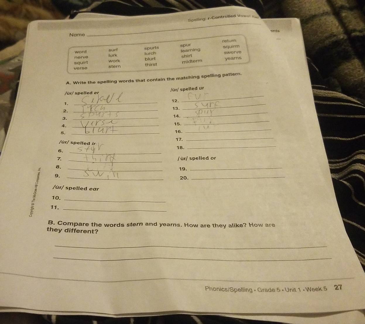 Spelling: r-Controlled Vowel für
ents
Name
_
return
word surf spurts spur
nerve lurk lurch learning squirm
squirt work blurt shirt swerve
verse stern thirst midterm yearns
A. Write the spelling words that contain the matching spelling pattern.
/ür/ spelled ur
/ûr/ spelled er
1.
_
_
12.
_
2.
_
13.
3.
_
14.
_
4.
_
15.
_
5._
16.
_
17.
/ûr/ spelled ir
_
6. _18.
_
7. _/ûr/ spelled or
8._
19.
_
9.
20.
_
ξ 10.___
/ûr/ spelled ear
11.
B. Compare the words stern and yearns. How are they alike? How are
they different?
_
_
_
Phonics/Spelling • Grade 5 • Unit 1 • Week 5 27