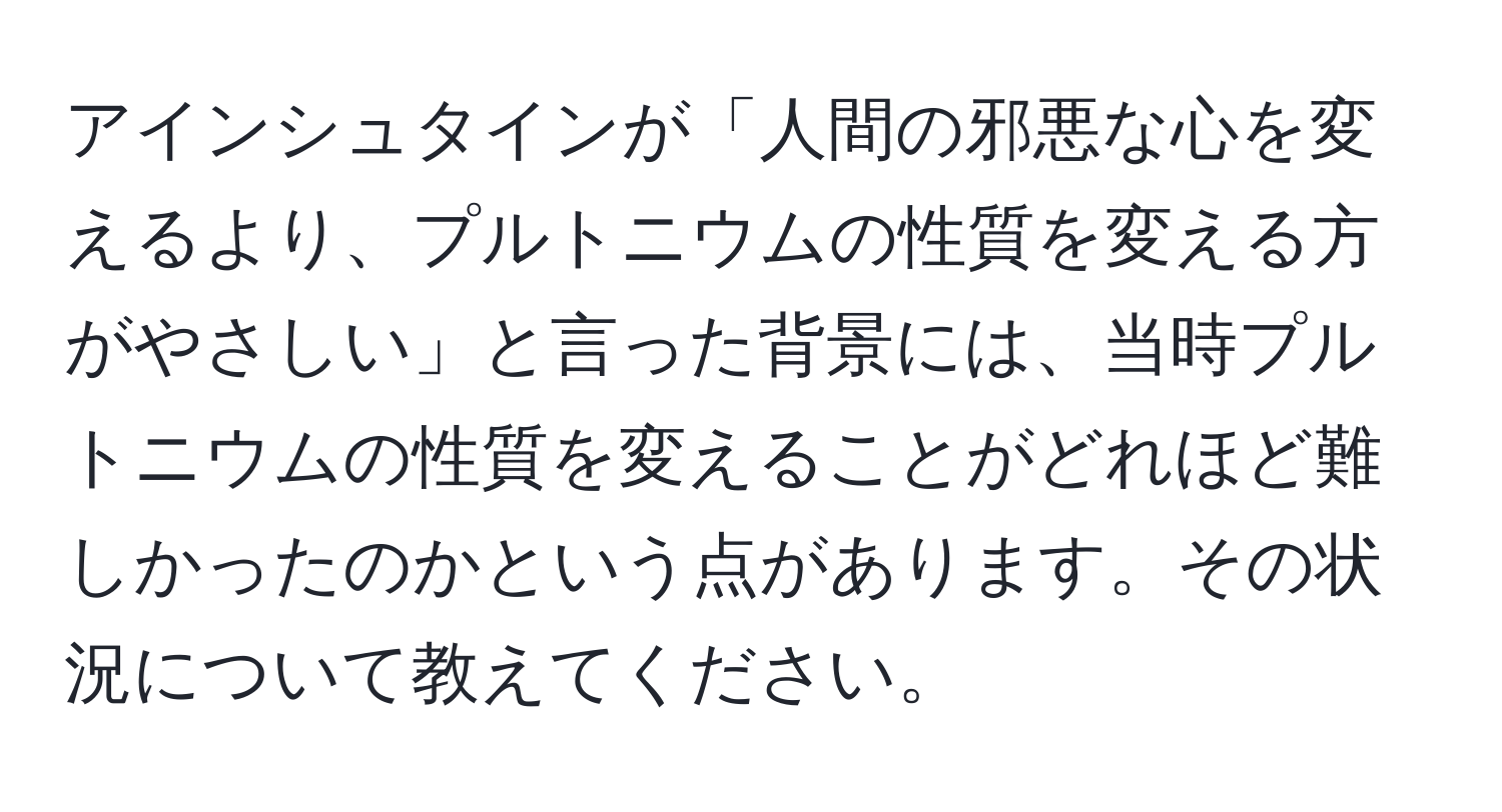 アインシュタインが「人間の邪悪な心を変えるより、プルトニウムの性質を変える方がやさしい」と言った背景には、当時プルトニウムの性質を変えることがどれほど難しかったのかという点があります。その状況について教えてください。