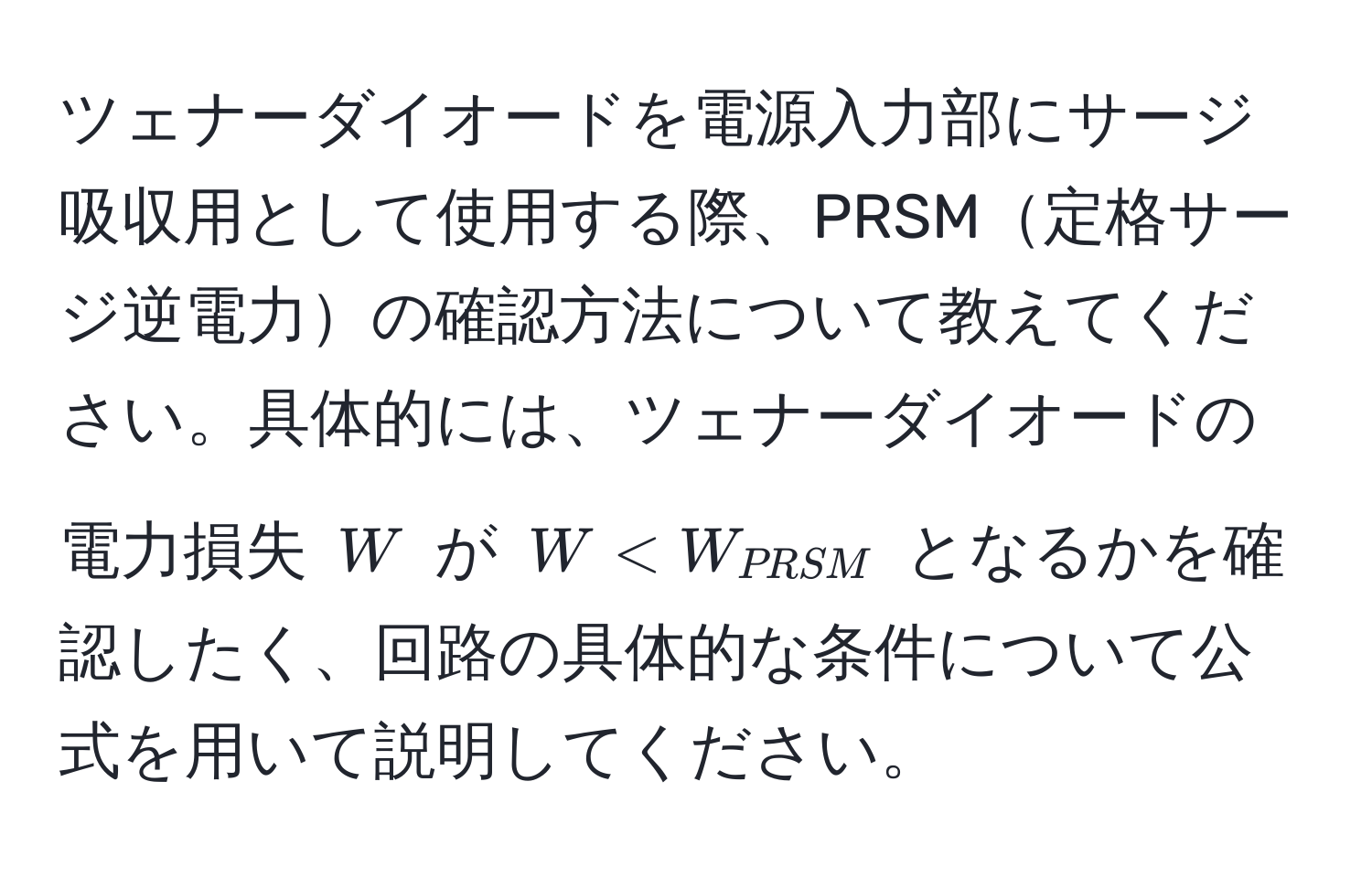 ツェナーダイオードを電源入力部にサージ吸収用として使用する際、PRSM定格サージ逆電力の確認方法について教えてください。具体的には、ツェナーダイオードの電力損失 $W$ が $W < W_PRSM$ となるかを確認したく、回路の具体的な条件について公式を用いて説明してください。