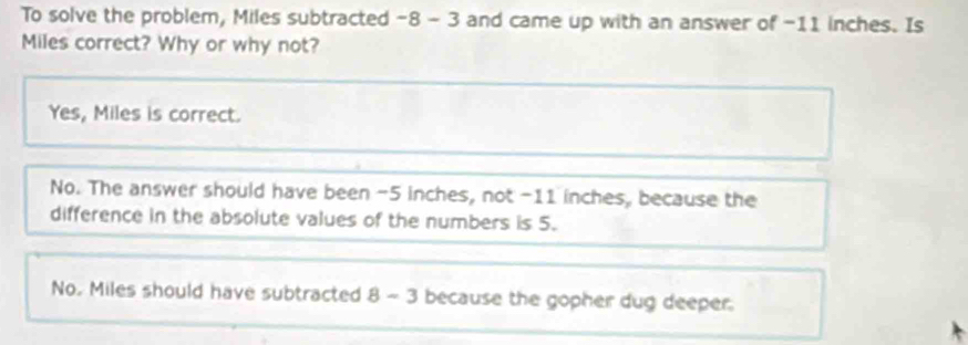 To solve the problem, Miles subtracted -8-3 and came up with an answer of -11 inches. Is
Miles correct? Why or why not?
Yes, Miles is correct.
No. The answer should have been -5 inches, not -11 inches, because the
difference in the absolute values of the numbers is 5.
No. Miles should have subtracted 8-3 because the gopher dug deeper.