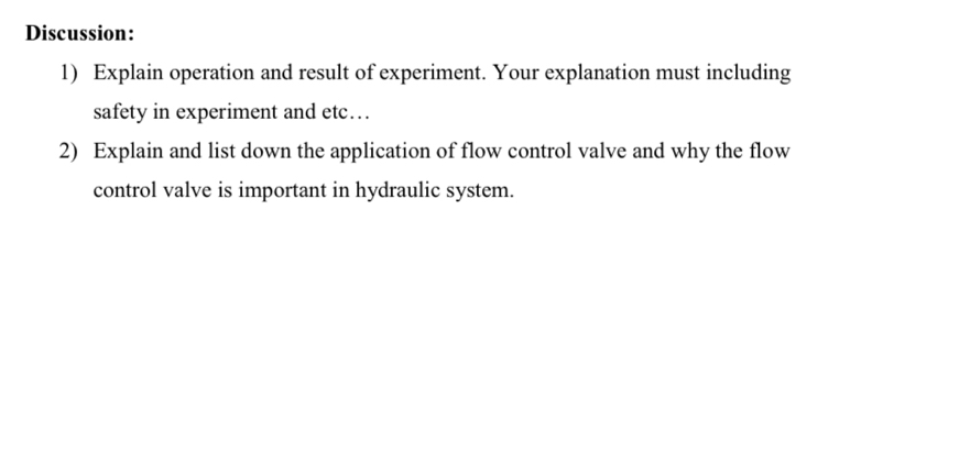 Discussion: 
1) Explain operation and result of experiment. Your explanation must including 
safety in experiment and etc…. 
2) Explain and list down the application of flow control valve and why the flow 
control valve is important in hydraulic system.