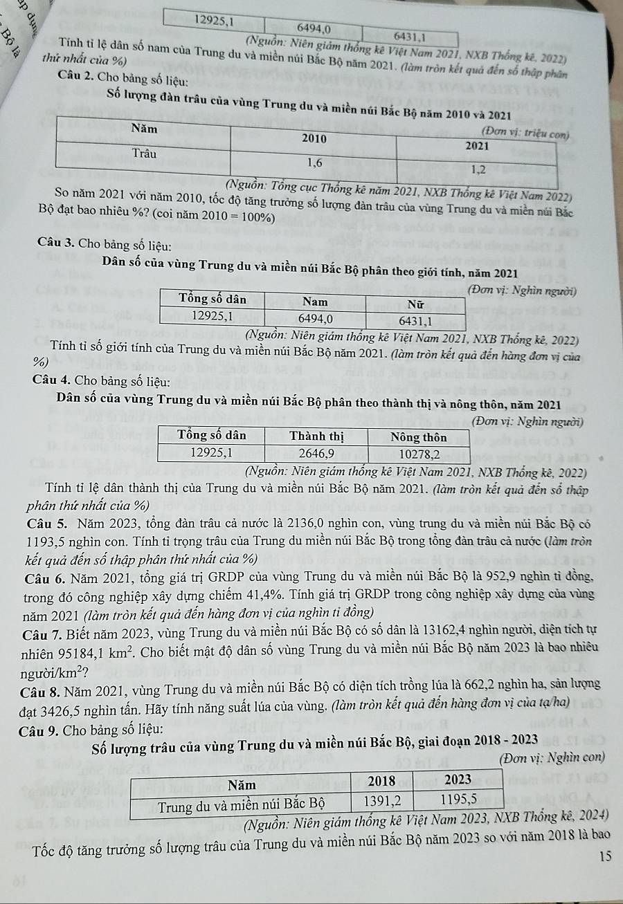 Thống kê, 2022)
Tính tỉ lệ dânnúi Bắc Bộ năm 2021. (làm tròn kết quả đến số thập phân
thứ nhất của %)
Câu 2. Cho bảng số liệu:
Số lượng đàn trâu của vùng Trung du và miề
kê năm 2021, NXB Thống kê Việt Nam 2022)
So năm 2021 với năm 2010, tốc độ tăng trưởng số lượng đàn trâu của vùng Trung du và miền núi Bắc
Bộ đạt bao nhiêu %? (coi năm 2010=100% )
Câu 3. Cho bảng số liệu:
Dân số của vùng Trung du và miền núi Bắc Bộ phân theo giới tính, năm 2021
vị: Nghìn người)
ám thống kê Việt Nam 2021, NXB Thống kê, 2022)
Tính tỉ số giới tính của Trung du và miền núi Bắc Bộ năm 2021. (làm tròn kết quả đến hàng đơn vị của
%)
Câu 4. Cho bảng số liệu:
Dân số của vùng Trung du và miền núi Bắc Bộ phân theo thành thị và nông thôn, năm 2021
vị: Nghìn người)
(Nguồn: Niên giám thống kê Việt Nam 2021, NXB Thống kê, 2022)
Tính tỉ lệ dân thành thị của Trung du và miền núi Bắc Bộ năm 2021. (làm tròn kết quả đến số thập
phân thứ nhất của %)
Câu 5. Năm 2023, tổng đàn trâu cả nước là 2136,0 nghìn con, vùng trung du và miền núi Bắc Bộ có
1193,5 nghìn con. Tính tỉ trọng trâu của Trung du miền núi Bắc Bộ trong tổng đàn trâu cả nước (làm tròn
kết quả đến số thập phân thứ nhất của %)
Câu 6. Năm 2021, tổng giá trị GRDP của vùng Trung du và miền núi Bắc Bộ là 952,9 nghìn tỉ đồng,
trong đó công nghiệp xây dựng chiếm 41,4%. Tính giá trị GRDP trong công nghiệp xây dựng của vùng
năm 2021 (làm tròn kết quả đến hàng đơn vị của nghìn tỉ đồng)
Câu 7. Biết năm 2023, vùng Trung du và miền núi Bắc Bộ có số dân là 13162,4 nghìn người, diện tích tự
nhiên 95184,1km^2 F. Cho biết mật độ dân số vùng Trung du và miền núi Bắc Bộ năm 2023 là bao nhiêu
người. /km^2
Câu 8. Năm 2021, vùng Trung du và miền núi Bắc Bộ có diện tích trồng lúa là 662,2 nghìn ha, sản lượng
đạt 3426,5 nghìn tấn. Hãy tính năng suất lúa của vùng. (làm tròn kết quả đến hàng đơn vị của tạ/ha)
Câu 9. Cho bảng số liệu:
Số lượng trâu của vùng Trung du và miền núi Bắc Bộ, giai đoạn 2018 - 2023
(Đơn vị: Nghìn con)
(Nguồn: Niên giám ống kê, 2024)
Tốc độ tăng trưởng số lượng trâu của Trung du và miền núi Bắc Bộ năm 2023 so với năm 2018 là bao
15