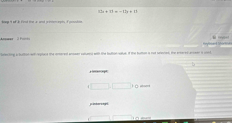 or 1 8 step 1 o r
12x+15=-12y+15
Step 1 of 2 : Find the . r - and 3 -intercepts, if possible.
Answer 2 Points Keypad
Keyboard Shortcuts
Selecting a button will replace the entered answer value(s) with the button value. If the button is not selected, the entered answer is used.
rintercept:
□ ) absent
μintercept:
absent