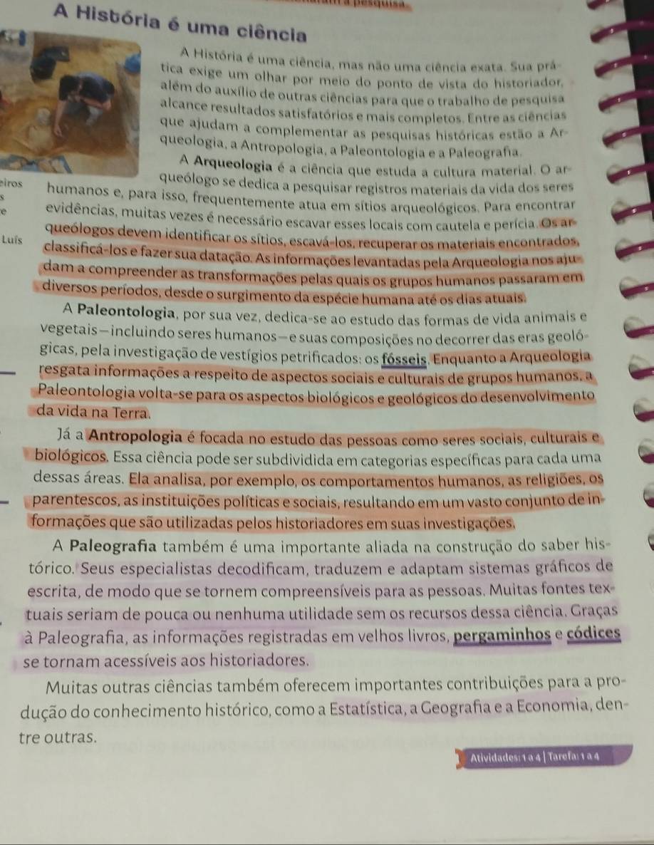 squisa
A História é uma ciência
A História é uma ciência, mas não uma ciência exata. Sua prá-
tica exige um olhar por meio do ponto de vista do historiador.
além do auxílio de outras ciências para que o trabalho de pesquisa
alcance resultados satisfatórios e mais completos. Entre as ciências
que ajudam a complementar as pesquisas históricas estão a r
queologia, a Antropologia, a Paleontología e a Paleografa.
A Arqueologia é a ciência que estuda a cultura material. O ar
queólogo se dedica a pesquisar registros materiais da vida dos seres
eiros humanos e, para isso, frequentemente atua em sítios arqueológicos. Para encontrar
I evidências, muitas vezes é necessário escavar esses locais com cautela e perícia. Os ar
queólogos devem identificar os sítios, escavá-los, recuperar os materiais encontrados
Luís classificá-los e fazer sua datação. As informações levantadas pela Arqueologia nos aju
dam a compreender as transformações pelas quais os grupos humanos passaram em
diversos períodos, desde o surgimento da espécie humana até os dias atuais.
A Paleontologia, por sua vez, dedica-se ao estudo das formas de vida animaís e
vegetais — incluindo seres humanos—e suas composições no decorrer das eras geoló-
gicas, pela investigação de vestígios petrificados: os fósseis. Enquanto a Arqueologia
resgata informações a respeito de aspectos sociais e culturais de grupos humanos, a
Paleontologia volta-se para os aspectos biológicos e geológicos do desenvolvimento
da vida na Terra.
Já a Antropologia é focada no estudo das pessoas como seres sociais, culturais e
biológicos. Essa ciência pode ser subdividida em categorias específicas para cada uma
dessas áreas. Ela analisa, por exemplo, os comportamentos humanos, as religiões, os
parentescos, as instituições políticas e sociais, resultando em um vasto conjunto de in
formações que são utilizadas pelos historiadores em suas investigações.
A Paleografia também é uma importante aliada na construção do saber his-
tórico. Seus especialistas decodificam, traduzem e adaptam sistemas gráficos de
escrita, de modo que se tornem compreensíveis para as pessoas. Muitas fontes tex-
tuais seriam de pouca ou nenhuma utilidade sem os recursos dessa ciência. Graças
à Paleografia, as informações registradas em velhos livros, pergaminhos e códices
se tornam acessíveis aos historiadores.
Muitas outras ciências também oferecem importantes contribuições para a pro-
dução do conhecimento histórico, como a Estatística, a Geografa e a Economia, den-
tre outras.
Atividades: 1 a 4 | Tarefa: 1 ª 4