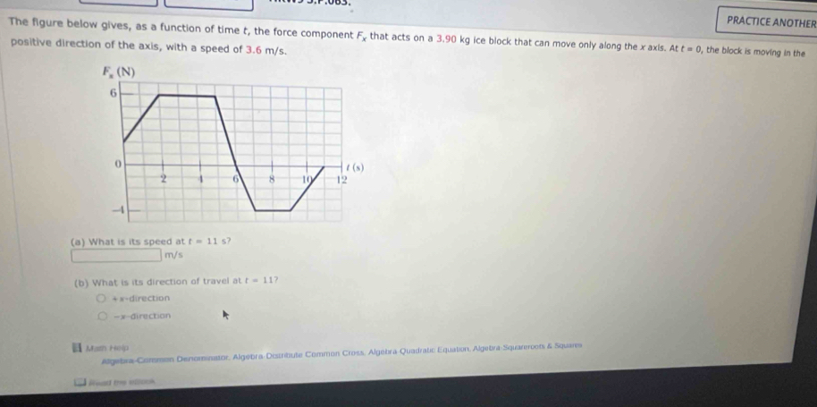 PRACTICE ANOTHER
The figure below gives, as a function of time t, the force component F_x that acts on a 3.90 kg ice block that can move only along the x axis. At t=0 , the block is moving in the
positive direction of the axis, with a speed of 3.6 m/s.
F_x(N)
6
o
t(s)
2 4 6 8 10 12
-4
(a) What is its speed at t=11s?
m/s
(b) What is its direction of travel at t=11?
+x-direction
- x -direction
Math Help
Algebra-Common Denominator, Algebra-Distribute Common Cross, Algebra-Quadratic Equation, Algebra-Squareroots & Square
Read the aock