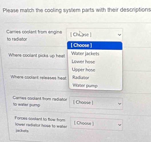 Please match the cooling system parts with their descriptions
Carries coolant from engine [ Chuase ]
to radiator
[ Choose ]
Where coolant picks up heat Water jackets
Lower hose
Upper hose
Where coolant releases heat Radiator
Water pump
Carries coolant from radiator [ Choose ]
to water pump
Forces coolant to flow from [ Choose ]
lower radiator hose to water
jackets