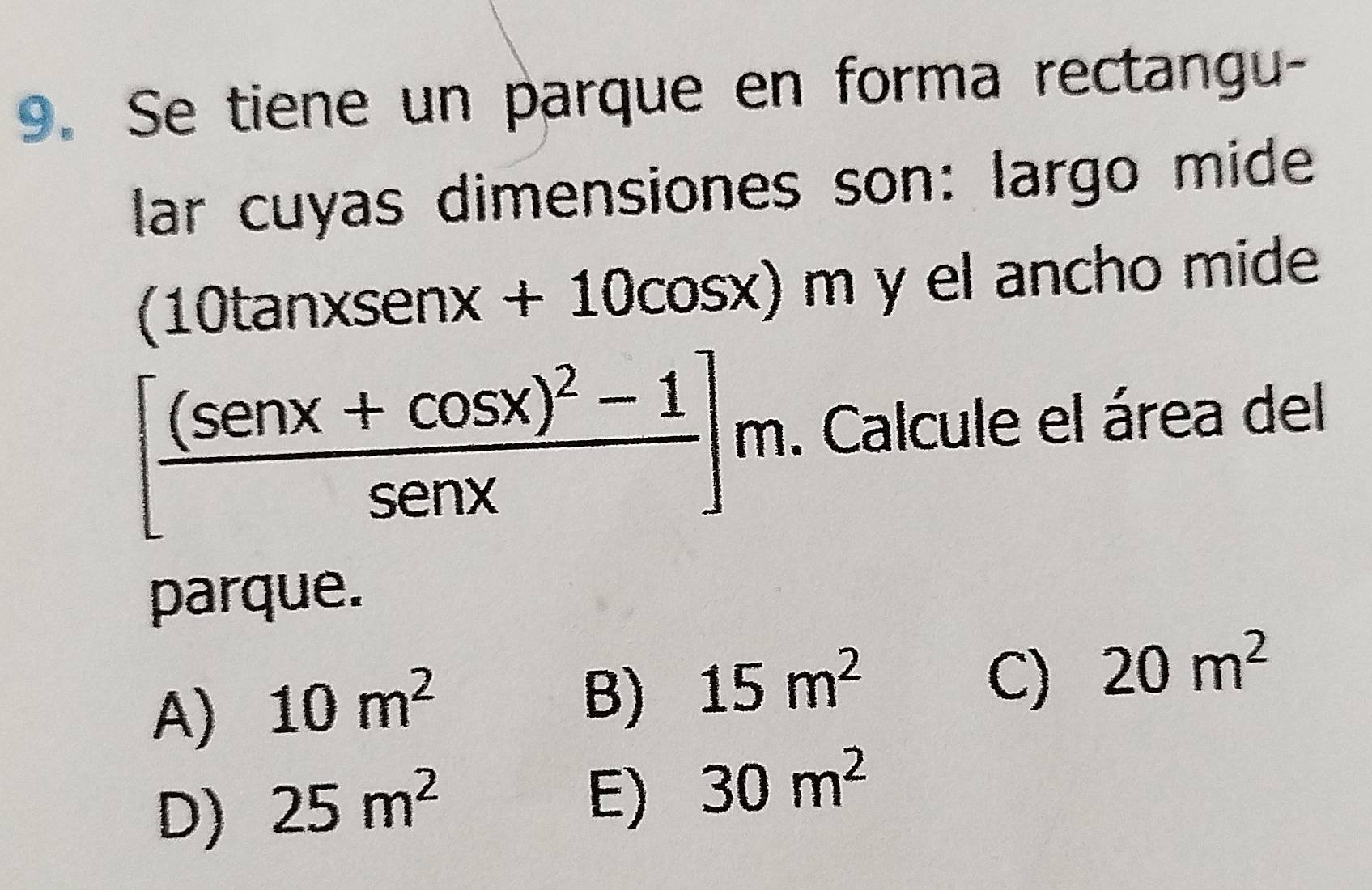 Se tiene un parque en forma rectangu-
lar cuyas dimensiones son: largo mide
(10 tan xsen x+10cos x)m y el ancho mide
[frac (sen x+cos x)^2-1sen x]m. Calcule el área del
parque.
A) 10m^2
B) 15m^2
C) 20m^2
D) 25m^2
E) 30m^2