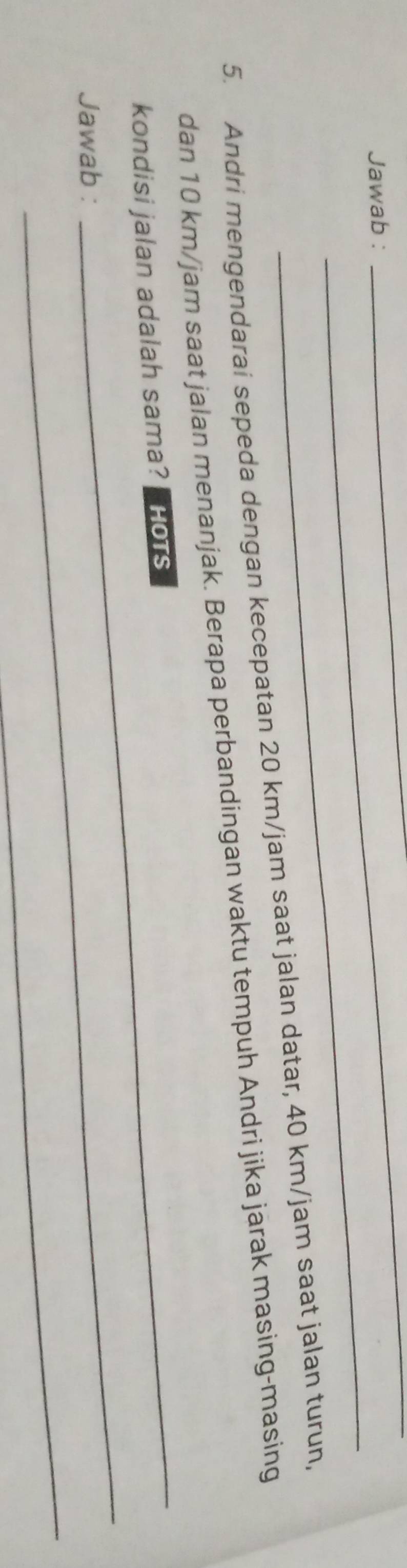 Jawab : 
__ 
_ 
5. Andri mengendarai sepeda dengan kecepatan 20 km/jam saat jalan datar, 40 km/jam saat jalan turun, 
_ 
dan 10 km/jam saat jalan menanjak. Berapa perbandingan waktu tempuh Andri jika jarak masing-masing 
_ 
kondisi jalan adalah sama?| Hots 
_ 
Jawab :