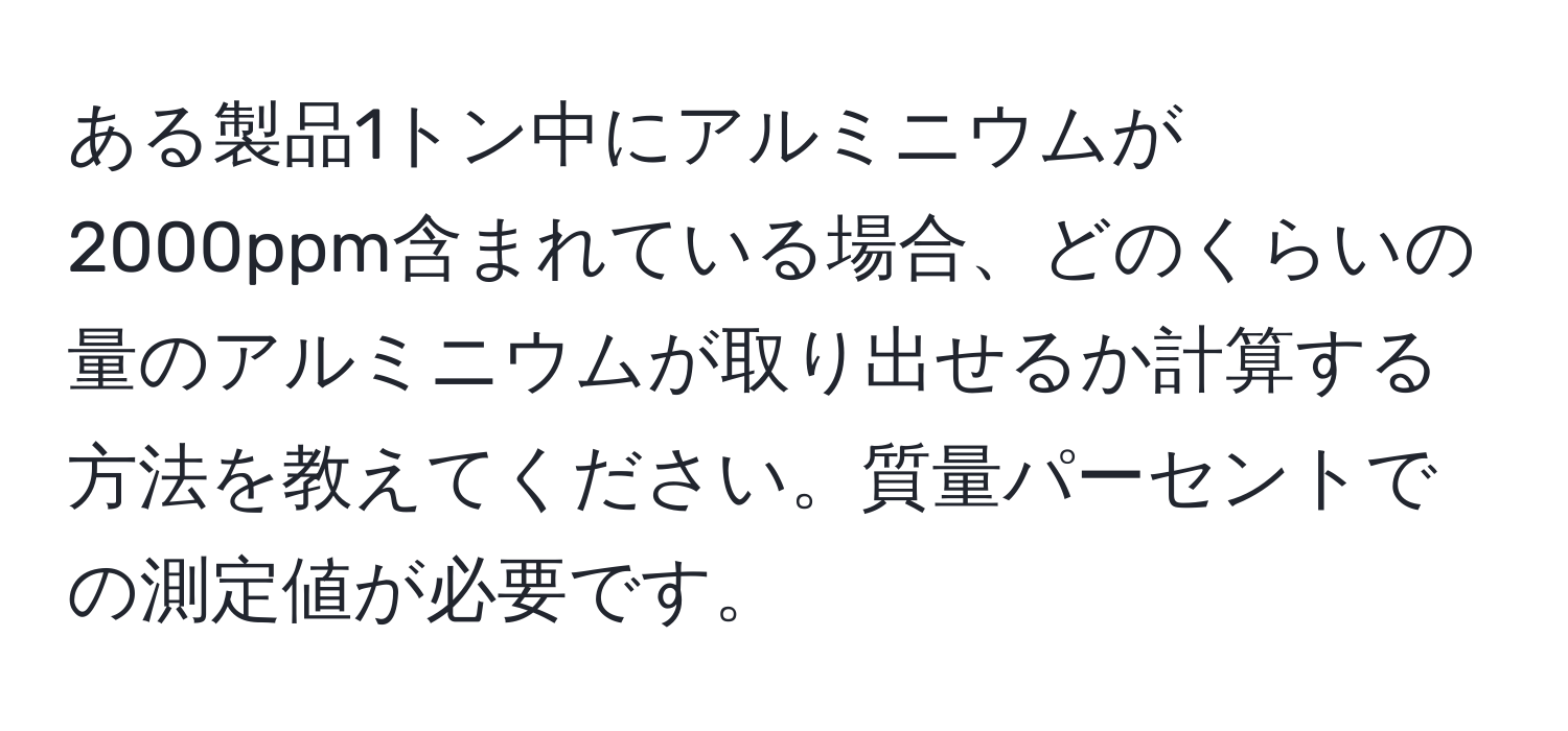 ある製品1トン中にアルミニウムが2000ppm含まれている場合、どのくらいの量のアルミニウムが取り出せるか計算する方法を教えてください。質量パーセントでの測定値が必要です。