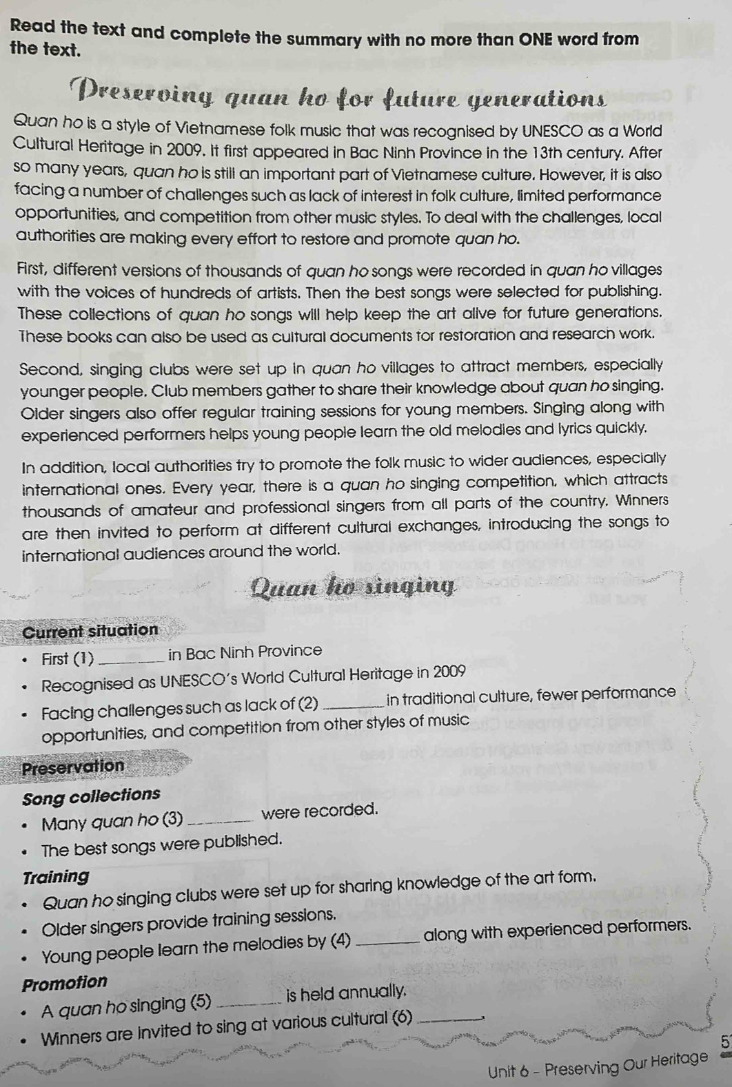 Read the text and complete the summary with no more than ONE word from 
the text. 
Preserving quan ho for future generations 
Quan ho is a style of Vietnamese folk music that was recognised by UNESCO as a World 
Cultural Heritage in 2009. It first appeared in Bac Ninh Province in the 13th century. After 
so many years, quan ho is still an important part of Vietnamese culture. However, it is also 
facing a number of challenges such as lack of interest in folk culture, limited performance 
opportunities, and competition from other music styles. To deal with the challenges, local 
authorities are making every effort to restore and promote quan ho. 
First, different versions of thousands of quan ho songs were recorded in quan ho villages 
with the voices of hundreds of artists. Then the best songs were selected for publishing. 
These collections of quan ho songs will help keep the art alive for future generations. 
These books can also be used as cultural documents tor restoration and research work. 
Second, singing clubs were set up in quan ho villages to attract members, especially 
younger people. Club members gather to share their knowledge about quan ho singing. 
Older singers also offer regular training sessions for young members. Singing along with 
experienced performers helps young people learn the old melodies and lyrics quickly. 
In addition, local authorities try to promote the folk music to wider audiences, especially 
international ones. Every year, there is a quan ho singing competition, which attracts 
thousands of amateur and professional singers from all parts of the country. Winners 
are then invited to perform at different cultural exchanges, introducing the songs to 
international audiences around the world. 
Quan ho singing 
Current situation 
First (1)_ in Bac Ninh Province 
Recognised as UNESCO's World Cultural Heritage in 2009 
Facing challenges such as lack of (2)_ in traditional culture, fewer performance 
opportunities, and competition from other styles of music 
Preservation 
Song collections 
Many quan ho (3) _were recorded. 
The best songs were published. 
Training 
Quan ho singing clubs were set up for sharing knowledge of the art form. 
Older singers provide training sessions. 
Young people learn the melodies by (4) _along with experienced performers. 
Promotion 
A quan ho singing (5) _is held annually._ 
Winners are invited to sing at various cultural (6) 
5 
Unit 6 - Preserving Our Heritage