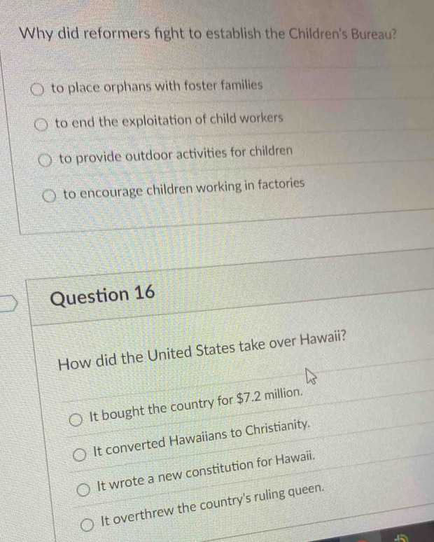 Why did reformers fight to establish the Children's Bureau?
to place orphans with foster families
to end the exploitation of child workers
to provide outdoor activities for children
to encourage children working in factories
Question 16
How did the United States take over Hawaii?
It bought the country for $7.2 million.
It converted Hawaiians to Christianity.
It wrote a new constitution for Hawaii.
It overthrew the country's ruling queen.