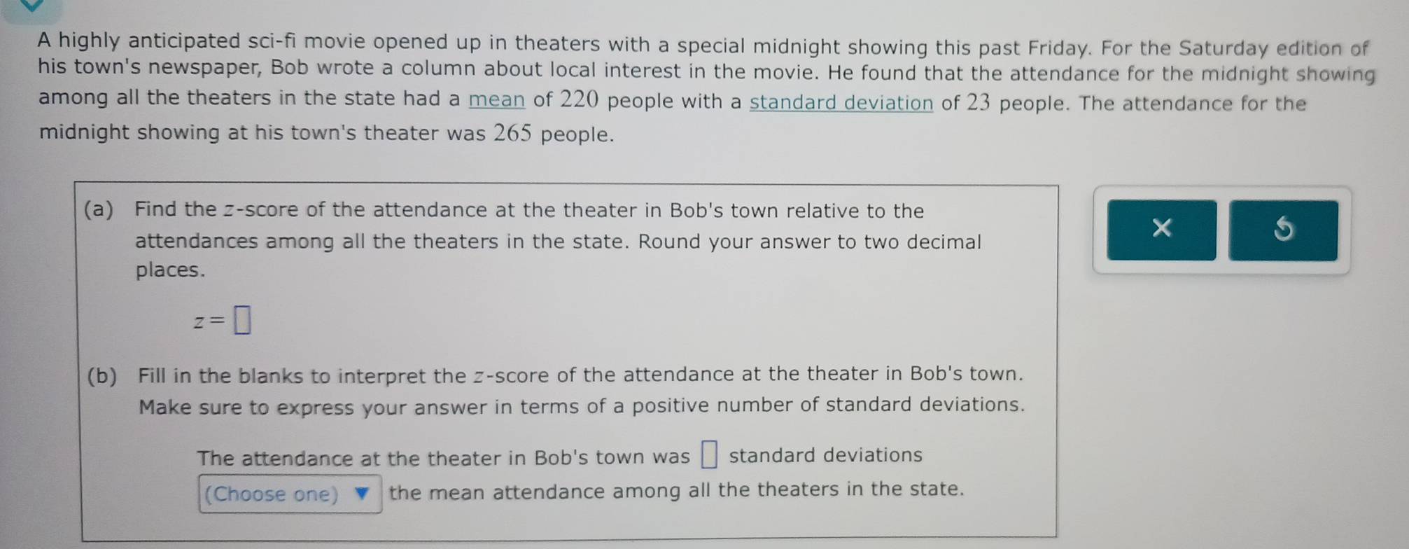 A highly anticipated sci-fi movie opened up in theaters with a special midnight showing this past Friday. For the Saturday edition of 
his town's newspaper, Bob wrote a column about local interest in the movie. He found that the attendance for the midnight showing 
among all the theaters in the state had a mean of 220 people with a standard deviation of 23 people. The attendance for the 
midnight showing at his town's theater was 265 people. 
(a) Find the z-score of the attendance at the theater in Bob's town relative to the 
attendances among all the theaters in the state. Round your answer to two decimal 
× 
places.
z=□
(b) Fill in the blanks to interpret the z-score of the attendance at the theater in Bob's town. 
Make sure to express your answer in terms of a positive number of standard deviations. 
The attendance at the theater in Bob's town was □ standard deviations 
(Choose one) the mean attendance among all the theaters in the state.