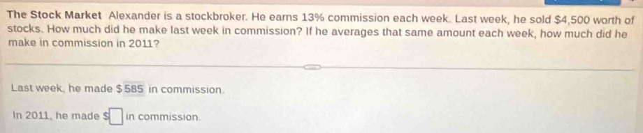 The Stock Market Alexander is a stockbroker. He earns 13% commission each week. Last week, he sold $4,500 worth of 
stocks. How much did he make last week in commission? If he averages that same amount each week, how much did he 
make in commission in 2011? 
Last week, he made $585 in commission. 
In 2011, he made $ □ in commission.