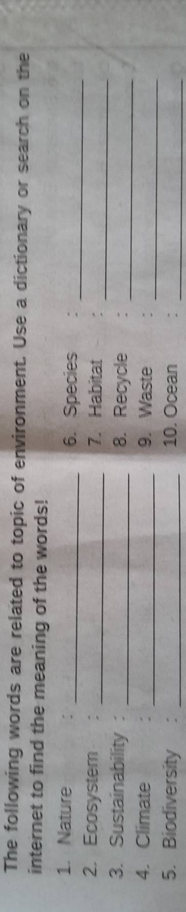 The following words are related to topic of environment. Use a dictionary or search on the 
internet to find the meaning of the words! 
1. Nature _6. Species :_ 
_ 
2. Ecosystem : _7. Habitat : 
3. Sustainability : _8. Recycle :_ 
4. Climate : _9. Waste :_ 
5. Biodiversity ： _10. Ocean :_