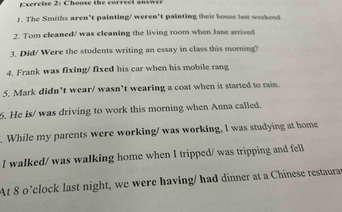 Choose the correct answer 
1. The Smiths aren’t painting/ weren’t painting their house last weekend 
2. Tom cleaned/ was cleaning the living room when Jane arrived 
3. Did/ Were the students writing an essay in class this morning? 
4. Frank was fixing/ fixed his car when his mobile rang 
5. Mark didn’t wear/ wasn’t wearing a coat when it started to rain. 
6. He is/ was driving to work this morning when Anna called. 
. While my parents were working/ was working, I was studying at home 
I walked/ was walking home when I tripped/ was tripping and fell 
At 8 o’clock last night, we were having/ had dinner at a Chinese restaurat