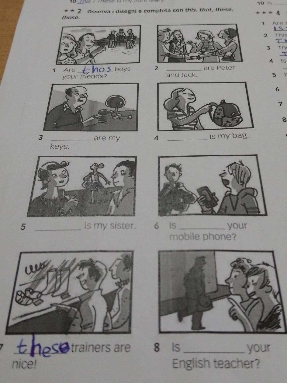 is 7 Tese is my aunt o 10 is_ 
***2 Osserva i disegni e completa con this, that, these, 
those.
1 Are 
_
2
_
3 Th 
_
4 Is
1 Are _boys 2 _are Peter 
_ 
your friends? and Jack.
5 1
6
7
8
3 _are my 4 _is my bag. 
keys.
5 _is my sister. 6 IS _your 
mobile phone? 
_trainers ar 8 Is _your 
nice! English teacher?