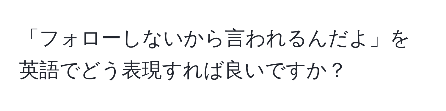 「フォローしないから言われるんだよ」を英語でどう表現すれば良いですか？