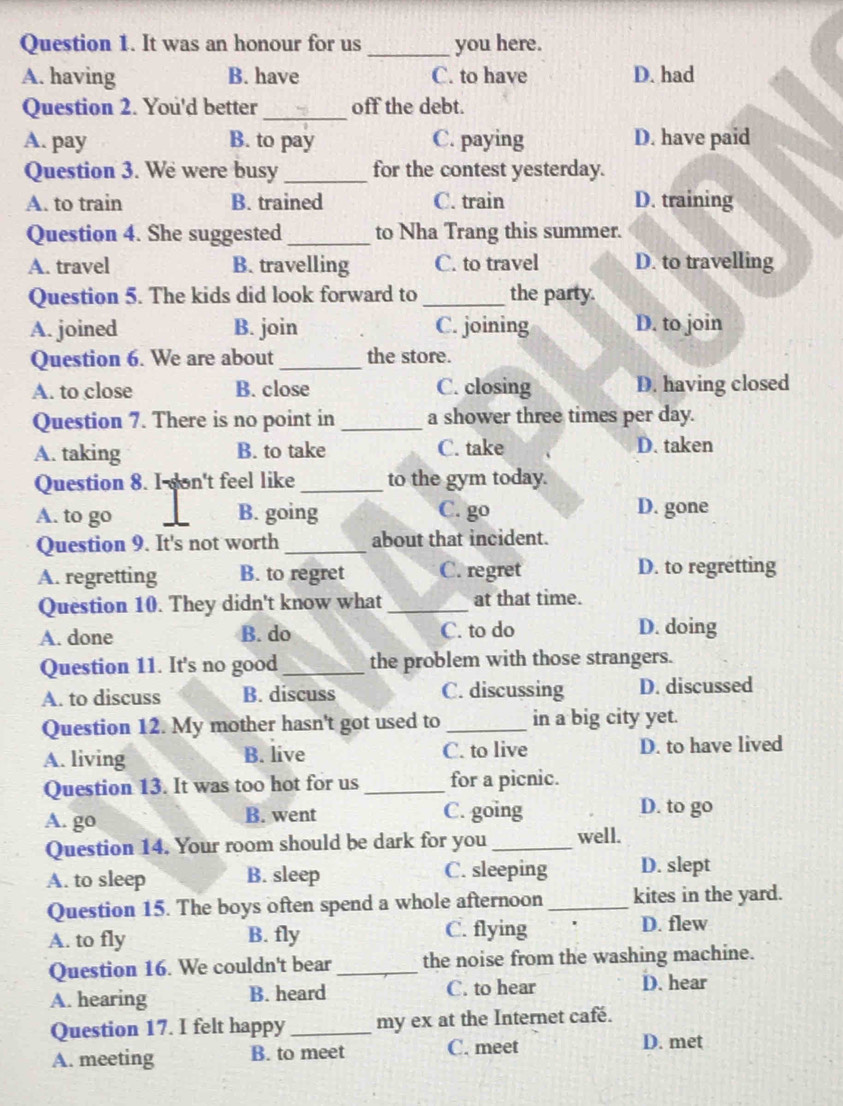 It was an honour for us _you here.
A. having B. have C. to have D. had
Question 2. You'd better _off the debt.
A. pay B. to pay C. paying D. have paid
Question 3. We were busy _for the contest yesterday.
A. to train B. trained C. train D. training
Question 4. She suggested_ to Nha Trang this summer.
A. travel B. travelling C. to travel D. to travelling
Question 5. The kids did look forward to_ the party.
A. joined B. join C. joining D. to join
Question 6. We are about _the store.
A. to close B. close C. closing D. having closed
Question 7. There is no point in _a shower three times per day.
A. taking B. to take C. take D. taken
Question 8. I son't feel like_ to the gym today.
A. to go B. going C. go D. gone
Question 9. It's not worth_ about that incident.
A. regretting B. to regret C. regret D. to regretting
Question 10. They didn't know what_ at that time.
A. done B. do C. to do D. doing
Question 11. It's no good_ the problem with those strangers.
A. to discuss B. discuss C. discussing D. discussed
Question 12. My mother hasn't got used to _in a big city yet.
A. living B. live C. to live D. to have lived
Question 13. It was too hot for us _for a picnic.
A. go B. went C. going D. to go
Question 14. Your room should be dark for you _well.
A. to sleep B. sleep C. sleeping D. slept
Question 15. The boys often spend a whole afternoon_ kites in the yard.
A. to fly B. fly C. flying D. flew
Question 16. We couldn't bear _the noise from the washing machine.
A. hearing B. heard C. to hear D. hear
Question 17. I felt happy _my ex at the Internet café.
A. meeting B. to meet C. meet
D. met