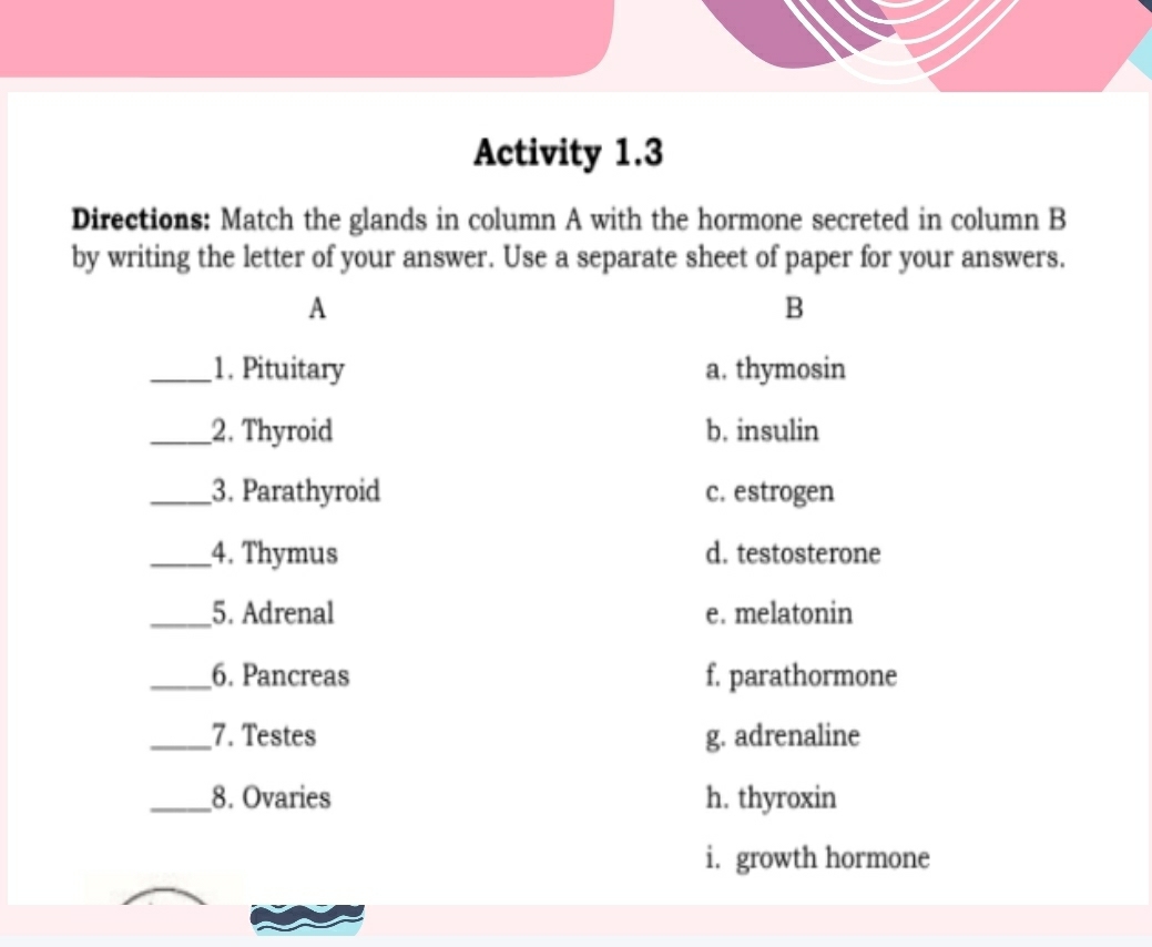 Activity 1.3
Directions: Match the glands in column A with the hormone secreted in column B
by writing the letter of your answer. Use a separate sheet of paper for your answers.
A
B
_1. Pituitary a. thymosin
_2. Thyroid b. insulin
_3. Parathyroid c. estrogen
_4. Thymus d. testosterone
_5. Adrenal e. melatonin
_6. Pancreas f. parathormone
_7. Testes g. adrenaline
_8. Ovaries h. thyroxin
i. growth hormone