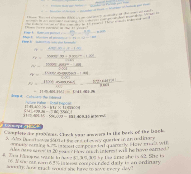 Inverest Rato per Perled = frac Num Ansral Inter 1 B nher of Periods per Yew
A= Numbier of Periods = (Number of Years = Number of Periods per Year)
Diane Tennet deposits $500 in an ordinary annuity at the end of each
month in an account earning 6% interest compounded monthly. What is
the future value of the annuity in 15 years? How much interest will
Diane have earned in the 15 years?
Step 1: Rate per period: r= 6% /12 = (0.06)/12 =0.005
Step 2: Number of periods a=15* 12=180
Step 3: Substitute into the formula:
FV=frac AD[(1.00+r)^2-1.00]r
FV=frac 5500(1.00+0.005)^100-1.0010.005
FV=frac 5500[(1.005)^180-1.00]0.005
FV= ($500[2.454093562)-1.00])/0.005 
FV= ($500(1.454093562))/.005 = (5727.0467811)/0.005 
=$145,409.3562=$145,409.36
Step 4: Calculate the interest
Future Value - Total Deposit
$145,409.36-[(12* 15)($500)]
$145,409.36-[(180)($500)]
$145,409.36-$90,000=$55,409.36interest
Concept CHECK
Complete the problems. Check your answers in the back of the book.
3. Alex Bundt saves $500 at the end of every quarter in an ordinary
annuity earning 6.2% interest compounded quarterly. How much will
Alex have saved in 20 years? How much interest will he have earned?
4. Tina Hinojosa wants to have $1,000,000 by the time she is 62. She is
16. If she can earn 6.5% interest compounded daily in an ordinary
annuity how much would she have to save every day?