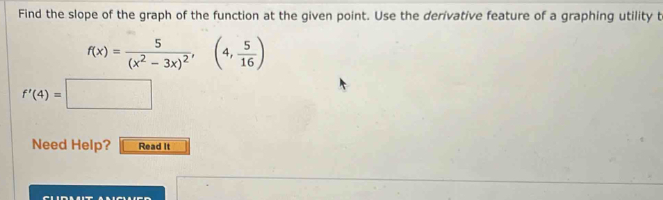 Find the slope of the graph of the function at the given point. Use the derivative feature of a graphing utility t
f(x)=frac 5(x^2-3x)^2,(4, 5/16 )
f'(4)=□
Need Help? Read It