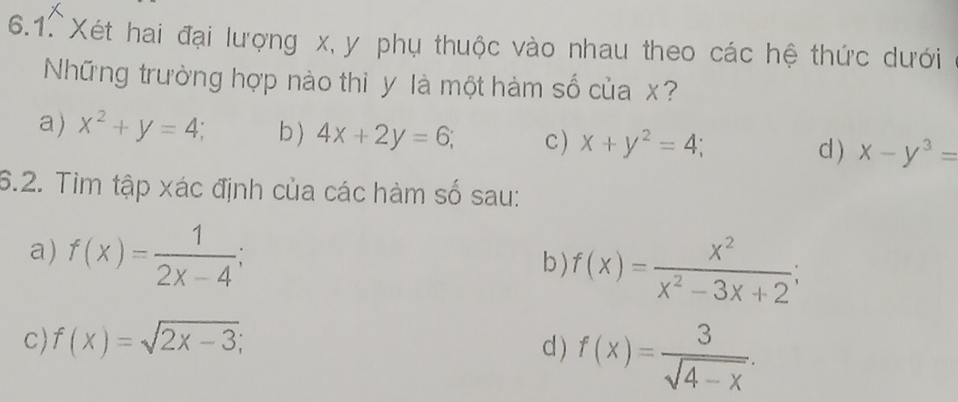 Xét hai đại lượng x, y phụ thuộc vào nhau theo các hệ thức dưới
Những trường hợp nào thì y là một hàm số của x?
a) x^2+y=4 b ) 4x+2y=6; c ) x+y^2=4; x-y^3=
d )
6.2. Tim tập xác định của các hàm số sau:
a) f(x)= 1/2x-4 ; 
b) f(x)= x^2/x^2-3x+2 ; 
c) f(x)=sqrt(2x-3); d ) f(x)= 3/sqrt(4-x) .