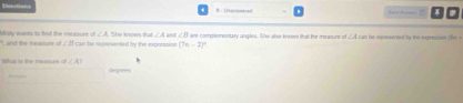 and the measure of . Msy wants to fnd the me asure of ∠ A She knows that ∠ 4 and ∠B are complenentary angles. She alse known that the measure of ∠ A
∠ B can he reprsented by the exprestion (7n-2)^circ 
Whit is the measure of ∠ A? degnees