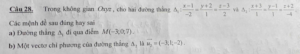 Trong không gian Oxyz , cho hai đường thắẳng △ _1: (x-1)/-2 = (y+2)/1 = (z-3)/2  và △ _2: (x+3)/1 = (y-1)/1 = (z+2)/-4 . 
Các mệnh đề sau đúng hay sai 
a) Đường thẳng △ _1 đi qua điểm M(-3;0;7). 
b) Một vectơ chỉ phương của đường thẳng Δ là vector u_2=(-3;1;-2).