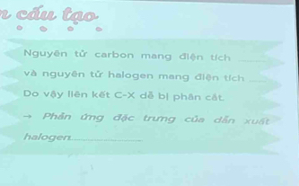 cáu tạo 
Nguyên tử carbon mang điện tích_ 
và nguyên tử halogen mang điện tích_ 
Do vậy liên kết C-X dễ bị phân cắt. 
Phản ứng đặc trưng của dẫn xuất 
halogen._