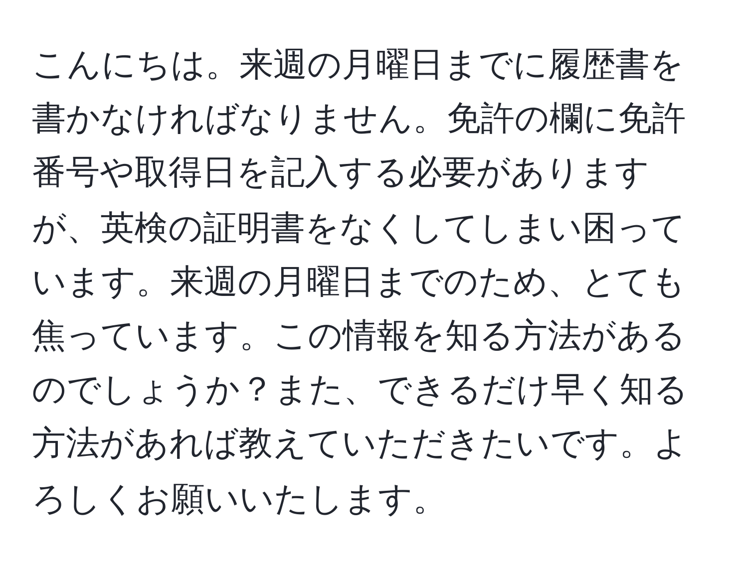 こんにちは。来週の月曜日までに履歴書を書かなければなりません。免許の欄に免許番号や取得日を記入する必要がありますが、英検の証明書をなくしてしまい困っています。来週の月曜日までのため、とても焦っています。この情報を知る方法があるのでしょうか？また、できるだけ早く知る方法があれば教えていただきたいです。よろしくお願いいたします。