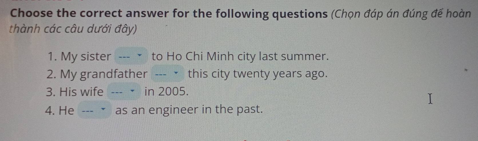 Choose the correct answer for the following questions (Chọn đáp án đúng để hoàn 
thành các câu dưới đây) 
1. My sister --- • to Ho Chi Minh city last summer. 
2. My grandfather --- ㄨ this city twenty years ago. 
3. His wife --- • in 2005. 
4. He --- • as an engineer in the past.