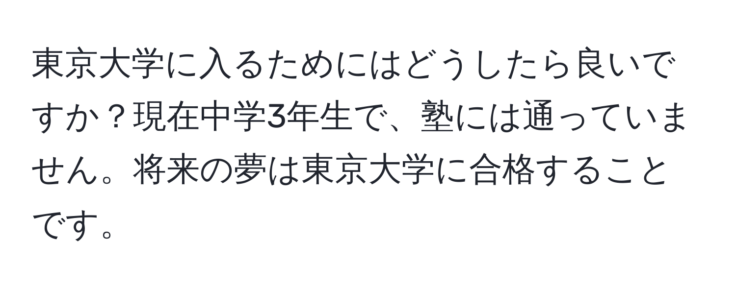 東京大学に入るためにはどうしたら良いですか？現在中学3年生で、塾には通っていません。将来の夢は東京大学に合格することです。