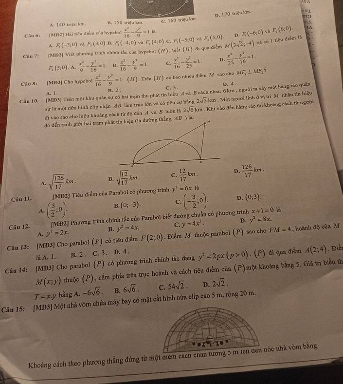 D. 170 triệu km
o e L
9
A. 140 triệu km B. 150 triệu km C. 160 triệu km^(Câu 6: [MD2] Hai tiểu điểm của hypebol frac x^2)16- y^2/9 =1 là:
và 8°
A. F_1(-3,0) và F_2(3;0) B. F_1(-4,0) F_2(4:0) C. F_1(-5,0) và F_1(5;0). D. F_1(-6:0) F_2(6,0).
1A
Câu 7: [MD2] Viết phương trình chính tắc của hypebol (H), biết (H) đi qua điểm M(3sqrt(2);-4) và có 1 tiêu điểm là
F_2(5;0)  x^2/9 - y^2/16 =1 B.  x^2/16 - y^2/9 =1. C.  x^2/16 - y^2/25 =1. D.  x^2/25 - y^2/16 =1.
Câu 8: [MD3] Cho hypebol  x^2/16 - y^2/9 =1 (H). Trên (H) có bao nhiêu điễm M sao cho MF_1⊥ MF_2 ?
A. 1. B. 2 C. 3 . D. 4 .
Câu 10. [MD3] Trên một khu quân sự có hai trạm thu phát tín hiệu A và B cách nhau 6 km , người ta xây một hàng rào quân
sự là một nửa hình elip nhận AB làm trục lớn và có tiêu cự bằng 2sqrt(5)km Một người lính ở vị trí M nhận tín hiệu
đi vào sao cho hiệu khoảng cách từ đó đến A và B luôn là 2sqrt(6)km. Khi vào đến hàng rào thì khoảng cách từ người
đó đến ranh giới hai trạm pthẳng AB ) là:
A. sqrt(frac 126)17km. B. sqrt(frac 12)17km. C.  12/17 km. D.  126/17 km.
Câu I1. [MĐ2] Tiêu điểm của Parabol có phương trình y^2=6xla
A. ( 3/2 ;0). B. (0;-3). C. (- 3/2 ;0). D. (0;3).
Câu 12. [MĐ2] Phương trình chính tắc của Parabol biết đường chuẩn có phương trình x+1=0
là
A. y^2=2x. B. y^2=4x. C. y=4x^2. D. y^2=8x.
Câu 13: [MĐ3] Cho parabol (P) có tiêu điểm F(2;0). Điểm M thuộc parabol (P) sao cho FM=4 , hoành độ của M
là A. l . B. 2 . C. 3 . D. 4 .
Câu 14: [MĐ3] Cho parabol (P) có phương trình chính tắc dạng y^2=2px(p>0).(P) đi qua điểm A(2;4) Điể
M(x;y) thuộc (P), nằm phía trên trục hoành và cách tiêu điểm của (P)một khoảng bằng 5. Giá trị biểu th
T=x.y bằng A. -6sqrt(6). B. 6sqrt(6). C. 54sqrt(2). D. 2sqrt(2).
Câu 15: [MĐ3] Một nhà vòm chứa máy bay có mặt cắt hình nửa elip cao 5 m, rộng 20 m.
Khoảng cách theo phương thẳng đứng từ một điem cacn chac nhà vòm bằng