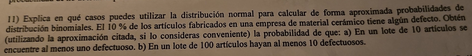 Explica en qué casos puedes utilizar la distribución normal para calcular de forma aproximada probabilidades de 
distribución binomiales. El 10 % de los artículos fabricados en una empresa de material cerámico tiene algún defecto. Obtén 
(utilizando la aproximación citada, si lo consideras conveniente) la probabilidad de que: a) En un lote de 10 artículos se 
encuentre al menos uno defectuoso. b) En un lote de 100 artículos hayan al menos 10 defectuosos.