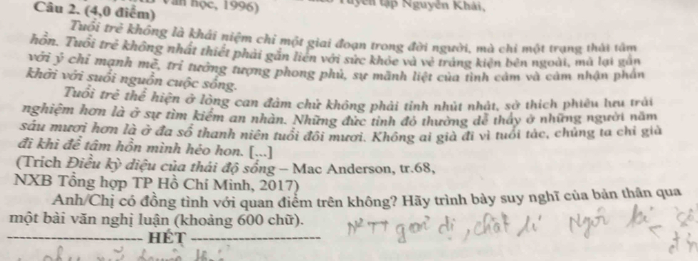 Văn hộc, 1996) Tuyên tập Nguyên Khải, 
Câu 2. (4,0 điểm) 
Tuổi trẻ không là khái niệm chỉ một giai đoạn trong đời người, mà chỉ một trụng thái tâm 
hồn. Tuổi trẻ không nhất thiết phải gắn liên với sức khỏe và vẻ tráng kiện bên ngoài, mà lại gắn 
với ý chỉ mạnh mě, trì tưởng tượng phong phủ, sự mãnh liệt của tình cảm và cảm nhận phần 
khởi với suổi nguồn cuộc sống. 
Tuổi trẻ thể hiện ở lòng can đảm chử không phải tỉnh nhút nhật, sở thích phiêu lưu trải 
nghiệm hơn là ở sự tìm kiếm an nhàn. Những đức tỉnh đỏ thường dễ thấy ở những người năm 
sáu mươi hơn là ở đa số thanh niên tuổi đôi mươi. Không ai già đi vì tuổi tác, chủng ta chỉ giả 
đi khì để tâm hồn mình héo hon. [...] 
(Trích Điều kỳ diệu của thái độ sống - Mac Anderson, tr. 68, 
NXB Tổng hợp TP Hồ Chí Minh, 2017) 
Anh/Chị có đồng tình với quan điểm trên không? Hãy trình bày suy nghĩ của bản thân qua 
một bài văn nghị luận (khoảng 600 chữ). 
_hét