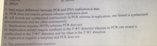 E. rRNA
3. One major difference between PCR and DNA replication is that:
A. PCR does not require primers whereas replication does
B. All strands are synthesized continuously in PCR whereas in replication, one strand is synthesized
discontinuously and the other continuously
C. Replication requires dNTPs whereas PCR does not
D. Replication always require synthesis in the 5'to 3' direction whereas in PCR one strand is
synthesized in the 3'to 5' direction and the other in the 5'to 3' direction
E. replication requires a template and PCR does not
4. The peptidyltransferase reaction: