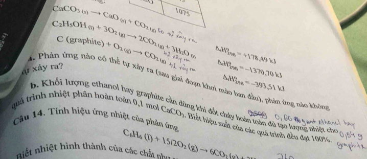 CaCO_3(s)to CaO_(s)+CO_2(g)
1075
C_2H_5OH(l)+3O_2(g)to 2CO_2(g)+3H_2O(l) △ _4H_(298)^o=+178.49kJ
C(graphite)+O_2(g)to CO_2
△ H_(298)^o=-1370,70kJ
A. Phản ứng nào có thể tự xảy ra (sau giai đoạn khơi △ _4H_(298)°=-393,51kJ
ar xảy ra? 
ứng nào không 
b. Khối lượng ethanol hay graphite cần dùng khi đốt cháy hoàn toàn đủ tạo lượng nhiệt cho 
quá trình nhiệt phân hoàn toàn 0,1 mol CaCO_3 - Biết hiệu suất của các quá trình đều đạt 100%. 
Câu 14. Tính hiệu ứng nhiệt của phản ứng 
iết nhiệt hình thành của các chất nh C_6H_6(l)+15/2O_2(g)to 6CO_2(g)+2