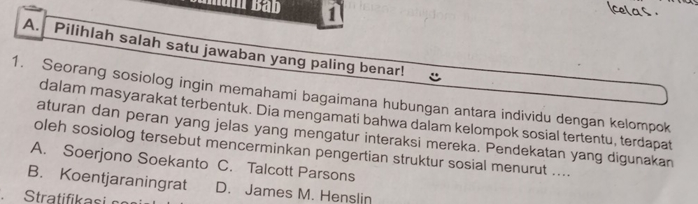 Pilihlah salah satu jawaban yang paling benar!
1. Seorang sosiolog ingin memahami bagaimana hubungan antara individu dengan kelompok
dalam masyarakat terbentuk. Dia mengamati bahwa dalam kelompok sosial tertentu, terdapat
aturan dan peran yang jelas yang mengatur interaksi mereka. Pendekatan yang digunakan
oleh sosiolog tersebut mencerminkan pengertian struktur sosial menurut ....
A. Soerjono Soekanto C. Talcott Parsons
B. Koentjaraningrat D. James M. Henslin
Stratifikai