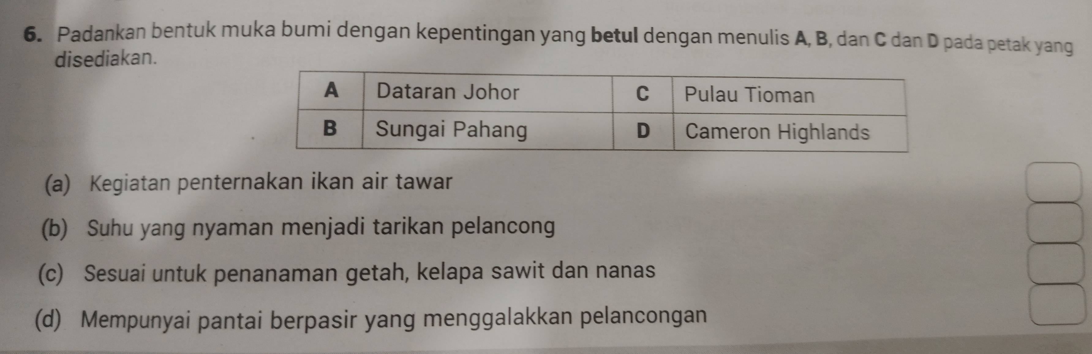 Padankan bentuk muka bumi dengan kepentingan yang betul dengan menulis A, B, dan C dan D pada petak yang
disediakan.
(a) Kegiatan penternakan ikan air tawar
(b) Suhu yang nyaman menjadi tarikan pelancong
(c) Sesuai untuk penanaman getah, kelapa sawit dan nanas
(d) Mempunyai pantai berpasir yang menggalakkan pelancongan