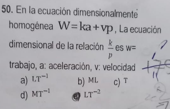 En la ecuación dimensionalmente
homogénea W=ka+vp , La ecuación
dimensional de la relación  k/p  es W=
trabajo, a: aceleración, v: velocidad
a) LT^(-1) b) ML c) T
d) MT^(-1) LT^(-2)
e