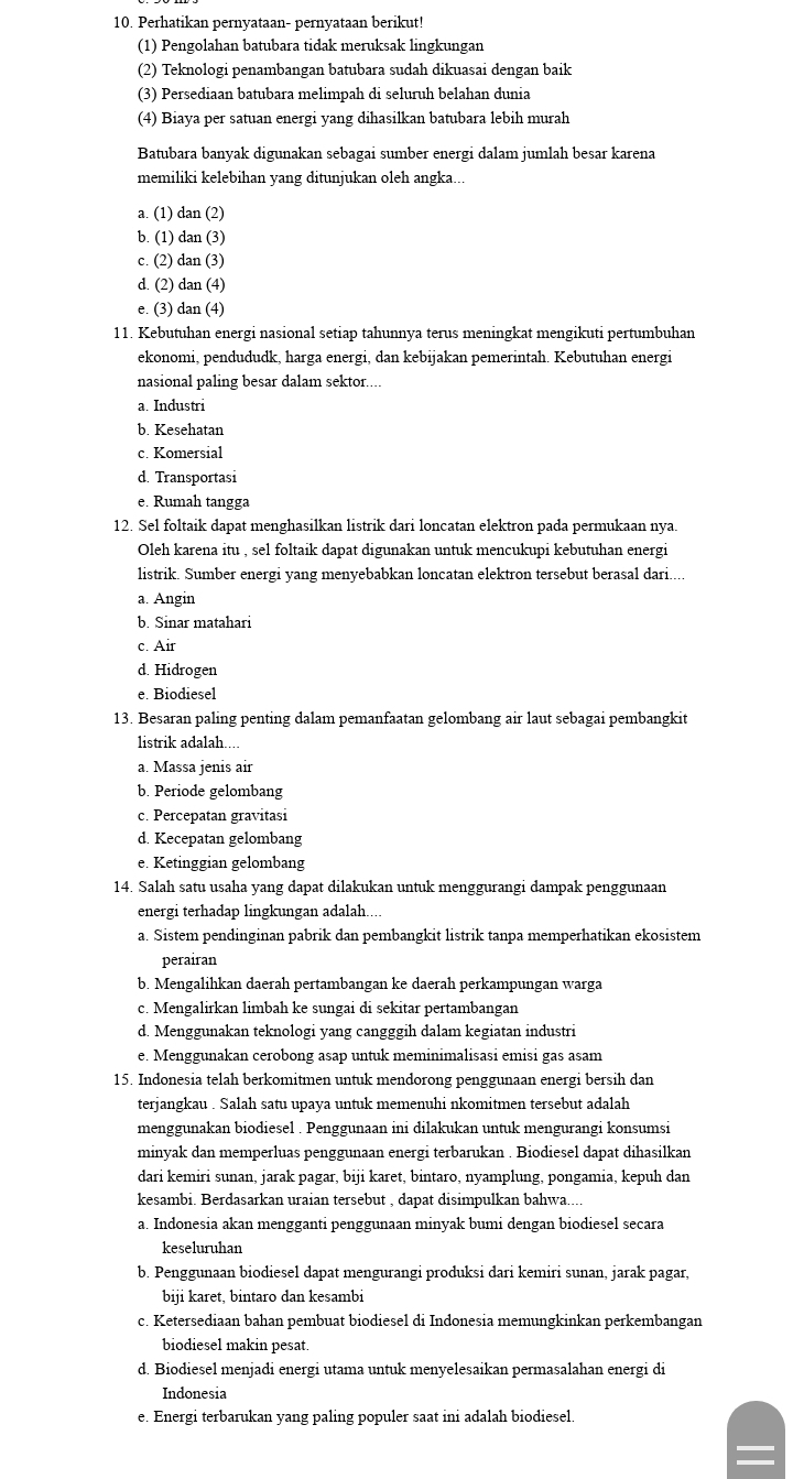 Perhatikan pernyataan- pernyataan berikut!
(1) Pengolahan batubara tidak meruksak lingkungan
(2) Teknologi penambangan batubara sudah dikuasai dengan baik
(3) Persediaan batubara melimpah di seluruh belahan dunia
(4) Biaya per satuan energi yang dihasilkan batubara lebih murah
Batubara banyak digunakan sebagai sumber energi dalam jumlah besar karena
memiliki kelebihan yang ditunjukan oleh angka...
a. (1) dan (2)
b. (1) dan (3)
c. (2) dan (3)
d. (2) dan (4)
e. (3) dan (4)
11. Kebutuhan energi nasional setiap tahunnya terus meningkat mengikuti pertumbuhan
ekonomi, pendududk, harga energi, dan kebijakan pemerintah. Kebutuhan energi
nasional paling besar dalam sektor....
a. Industri
b. Kesehatan
c. Komersial
d. Transportasi
e. Rumah tangga
12. Sel foltaik dapat menghasilkan listrik dari loncatan elektron pada permukaan nya.
Oleh karena itu , sel foltaik dapat digunakan untuk mencukupi kebutuhan energi
listrik. Sumber energi yang menyebabkan loncatan elektron tersebut berasal dari....
a. Angin
b. Sinar matahari
c. Air
d. Hidrogen
e. Biodiesel
13. Besaran paling penting dalam pemanfaatan gelombang air laut sebagai pembangkit
listrik adalah.
a. Massa jenis air
b. Periode gelombang
c. Percepatan gravitasi
d. Kecepatan gelombang
e. Ketinggian gelombang
14. Salah satu usaha yang dapat dilakukan untuk menggurangi dampak penggunaan
energi terhadap lingkungan adalah....
a. Sistem pendinginan pabrik dan pembangkit listrik tanpa memperhatikan ekosistem
perairan
b. Mengalihkan daerah pertambangan ke daerah perkampungan warga
c. Mengalirkan limbah ke sungai di sekitar pertambangan
d. Menggunakan teknologi yang cangggih dalam kegiatan industri
e. Menggunakan cerobong asap untuk meminimalisasi emisi gas asam
15. Indonesia telah berkomitmen untuk mendorong penggunaan energi bersih dan
terjangkau . Salah satu upaya untuk memenuhi nkomitmen tersebut adalah
menggunakan biodiesel . Penggunaan ini dilakukan untuk mengurangi konsumsi
minyak dan memperluas penggunaan energi terbarukan . Biodiesel dapat dihasilkan
dari kemiri sunan, jarak pagar, biji karet, bintaro, nyamplung, pongamia, kepuh dan
kesambi. Berdasarkan uraian tersebut , dapat disimpulkan bahwa...
a. Indonesia akan mengganti penggunaan minyak bumi dengan biodiesel secara
keseluruhan
b. Penggunaan biodiesel dapat mengurangi produksi dari kemiri sunan, jarak pagar,
biji karet, bintaro dan kesambi
c. Ketersediaan bahan pembuat biodiesel di Indonesia memungkinkan perkembangan
biodiesel makin pesat.
d. Biodiesel menjadi energi utama untuk menyelesaikan permasalahan energi di
Indonesia
e. Energi terbarukan yang paling populer saat ini adalah biodiesel.