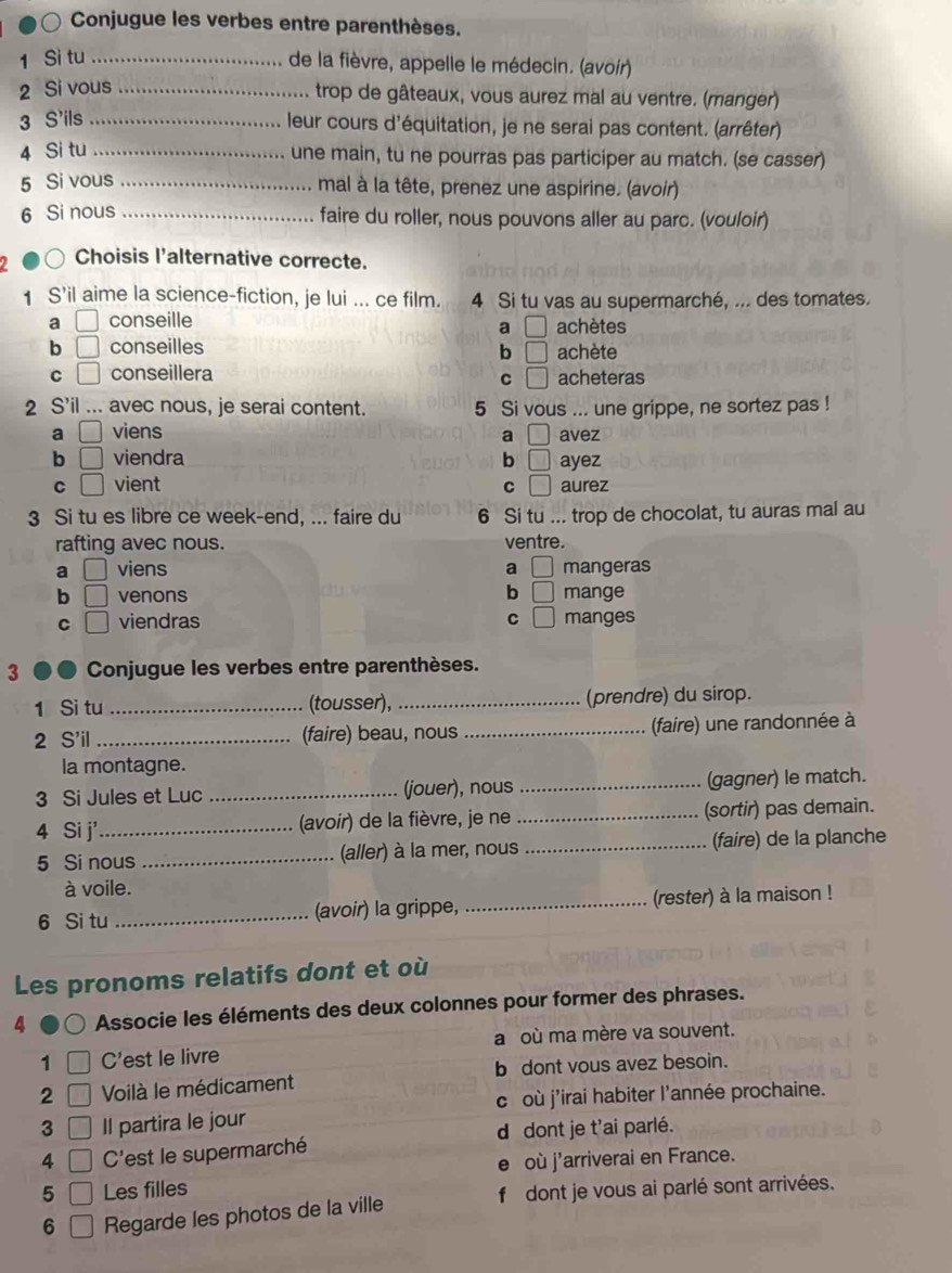 Conjugue les verbes entre parenthèses.
1 Si tu_
de la fièvre, appelle le médecin. (avoir)
2 Si vous_
trop de gâteaux, vous aurez mal au ventre. (manger)
3 S'ils_
leur cours d'équitation, je ne serai pas content. (arrêter)
4 Si tu_
une main, tu ne pourras pas participer au match. (se casser)
5 Si vous_
mal à la tête, prenez une aspirine. (avoir)
6 Si nous_
faire du roller, nous pouvons aller au parc. (vouloir)
) Choisis l'alternative correcte.
1 S’il aime la science-fiction, je lui ... ce film. 4 Si tu vas au supermarché, ... des tomates.
a □ conseille achètes
a □
b □ conseilles achète
b □
C □ conseillera □ acheteras
C
2 S’il ... avec nous, je serai content. 5 Si vous ... une grippe, ne sortez pas !
a □ viens a □ avez
b □ viendra b □ ayez
C □ vient C □ aurez
3 Si tu es libre ce week-end, ... faire du 6 Si tu ... trop de chocolat, tu auras mal au
rafting avec nous. ventre.
a □ viens a □ mangeras
b □ venons b □ mange
C □ viendras C □ manges
3 ● ● Conjugue les verbes entre parenthèses.
1 Si tu _(tousser), _(prendre) du sirop.
2 S'il _(faire) beau, nous _(faire) une randonnée à
la montagne.
3 Si Jules et Luc _(jouer), nous _(gagner) le match.
4 Si j'_  (avoir) de la fièvre, je ne _(sortir) pas demain.
5 Si nous _(aller) à la mer, nous_ (faire) de la planche
à voile.
6 Si tu _(avoir) la grippe, _(rester) à la maison !
Les pronoms relatifs dont et où
4 Associe les éléments des deux colonnes pour former des phrases.
1 C'est le livre a où ma mère va souvent.
2 Voilà le médicament b dont vous avez besoin.
c où j'irai habiter l'année prochaine.
3 _  Il partira le jour
d dont je t'ai parlé.
4 _  C'est le supermarché
où j'arriverai en France.
5 □ Les filles
6 || Regarde les photos de la ville f dont je vous ai parlé sont arrivées.