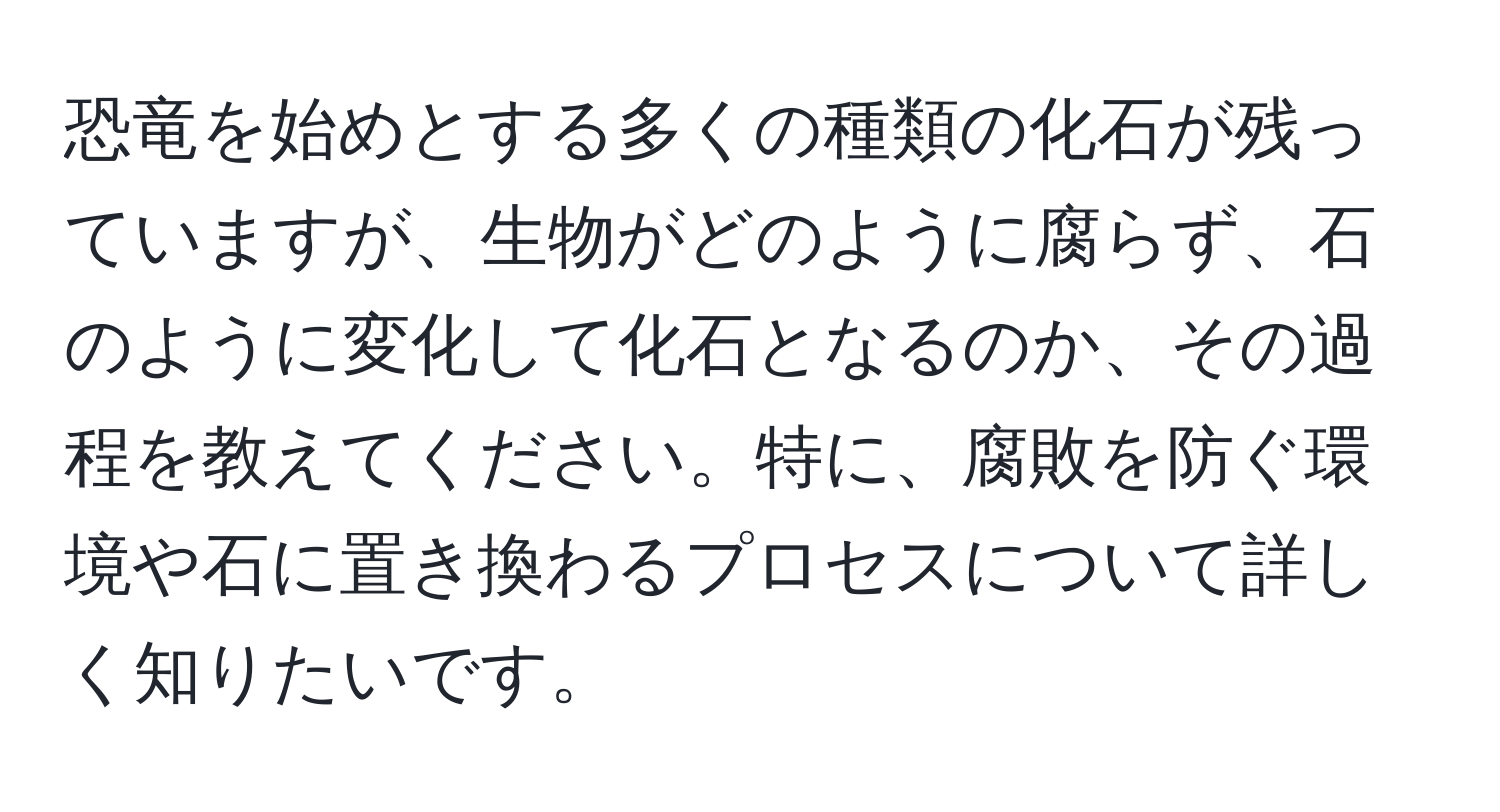 恐竜を始めとする多くの種類の化石が残っていますが、生物がどのように腐らず、石のように変化して化石となるのか、その過程を教えてください。特に、腐敗を防ぐ環境や石に置き換わるプロセスについて詳しく知りたいです。